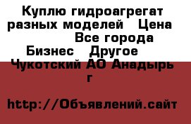 Куплю гидроагрегат разных моделей › Цена ­ 1 000 - Все города Бизнес » Другое   . Чукотский АО,Анадырь г.